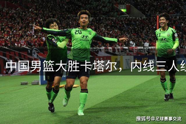 中国男篮大胜卡塔尔，内线三人组表现抢眼