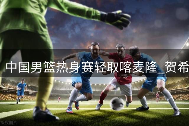 中国男篮热身赛轻取喀麦隆 贺希宁状态回暖砍11分