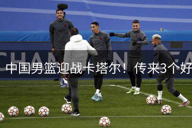 中国男篮迎战卡塔尔！传来3个好消息和1坏消息，男篮赢球有戏