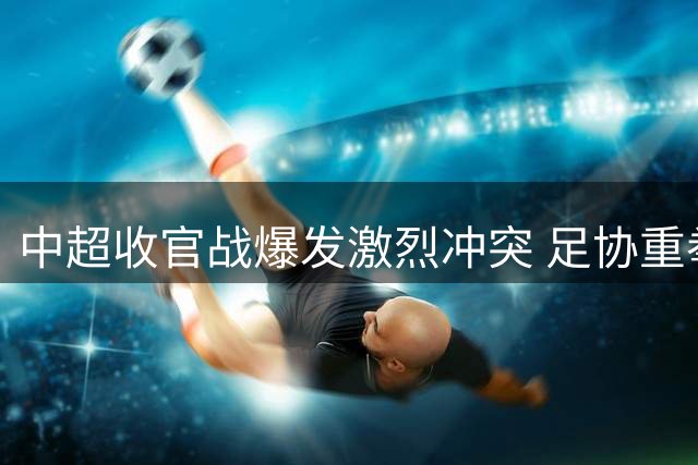 中超收官战爆发激烈冲突 足协重拳出击开出重磅罚单