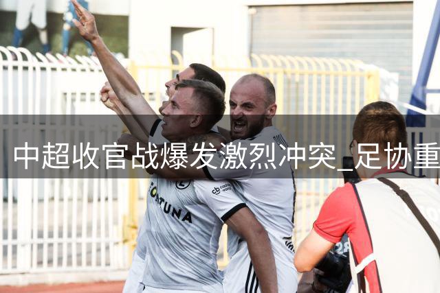 中超收官战爆发激烈冲突 足协重拳出击开出重磅罚单