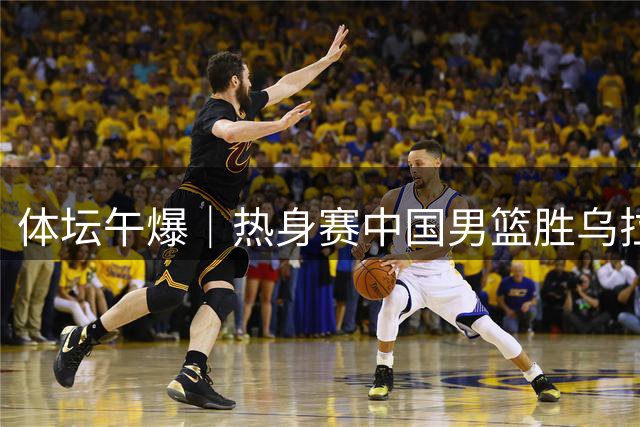 体坛午爆｜热身赛中国男篮胜乌拉圭，马宁主哨今晚中超齐鲁德比
