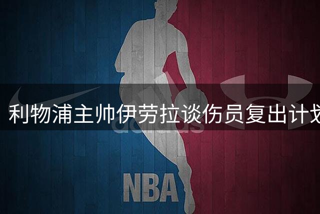 利物浦主帅伊劳拉谈伤员复出计划 透露夏窗引援关键方向