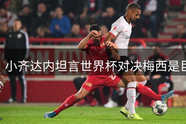 小齐达内坦言世界杯对决梅西是巨大挑战