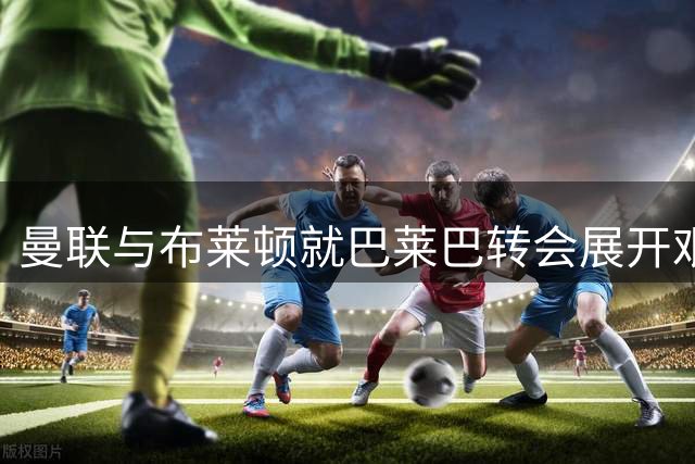 曼联与布莱顿就巴莱巴转会展开艰难磋商