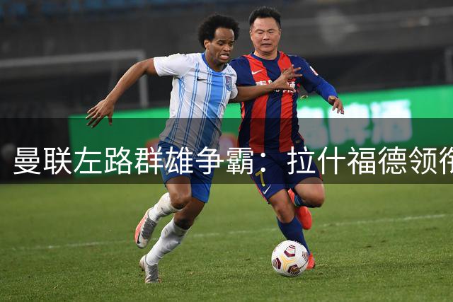 曼联左路群雄争霸：拉什福德领衔三小将竞争核心