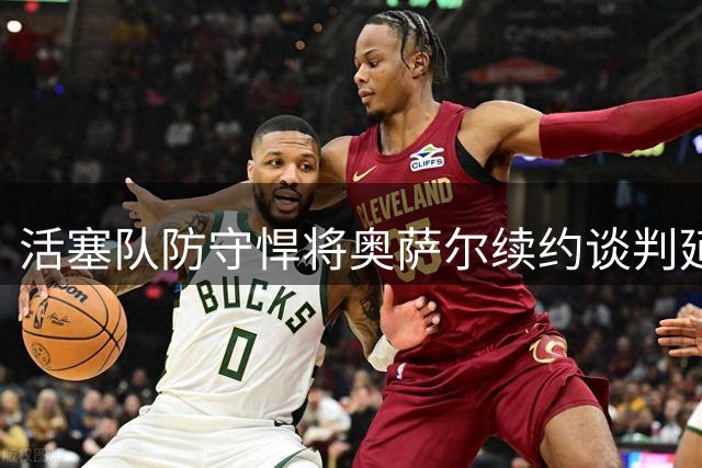 活塞队防守悍将奥萨尔续约谈判延期 潜在合同金额曝光引热议