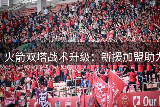 火箭双塔战术升级：新援加盟助力内线空接盛宴