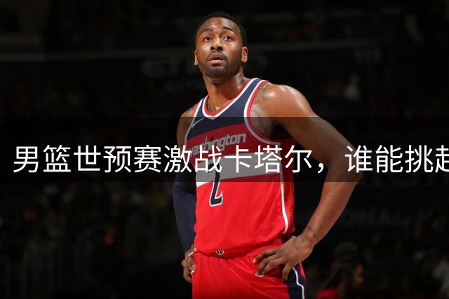 男篮世预赛激战卡塔尔，谁能挑起取胜大梁