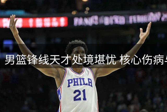 男篮锋线天才处境堪忧 核心伤病与角色困境双重夹击