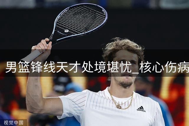 男篮锋线天才处境堪忧 核心伤病与角色困境双重夹击