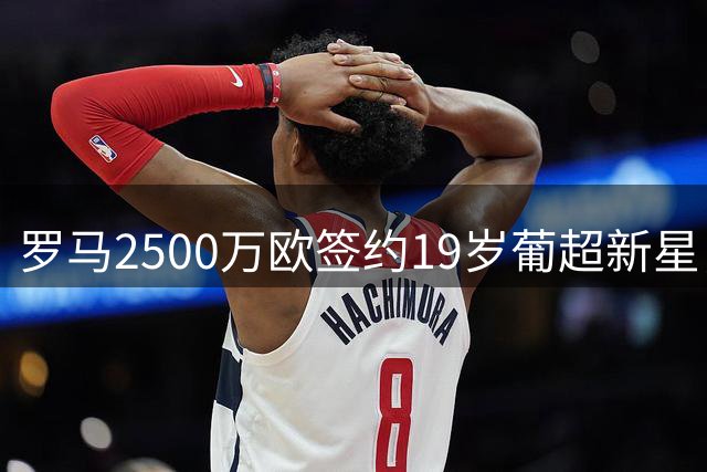 罗马2500万欧签约19岁葡超新星，这笔引援物超所值？