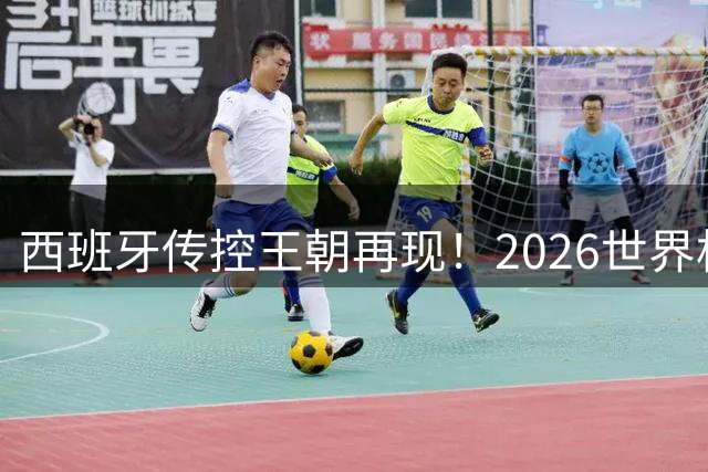 西班牙传控王朝再现！2026世界杯见证新王登基与时代更迭