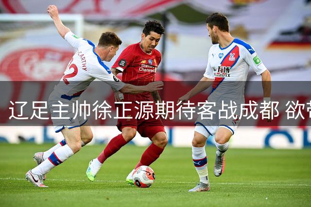辽足主帅徐正源期待客战成都 欲带队终结领头羊不败