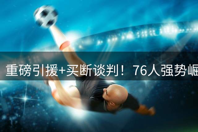 重磅引援+买断谈判！76人强势崛起冲击东部霸主
