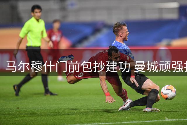 马尔穆什门前包抄建功 曼城顽强扳平马竞