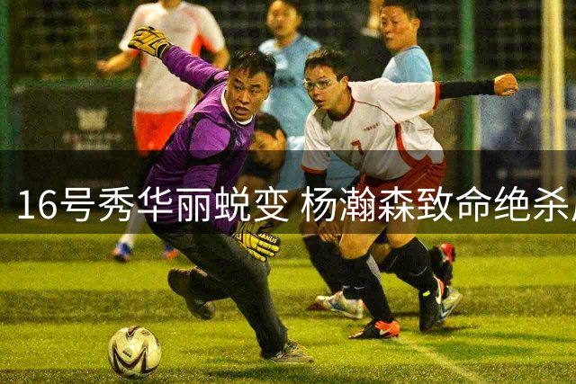 16号秀华丽蜕变 杨瀚森致命绝杀展现核心价值