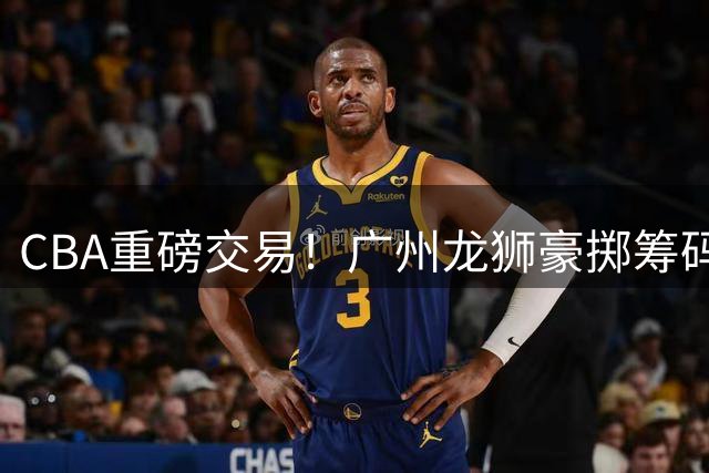 CBA重磅交易！广州龙狮豪掷筹码换得四川男篮状元签