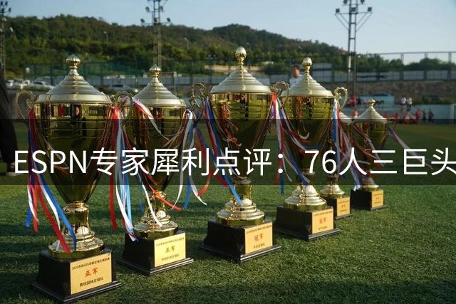 ESPN专家犀利点评：76人三巨头恐难突破东部豪强围剿