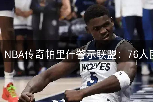 NBA传奇帕里什警示联盟：76人团队篮球威力不容小觑