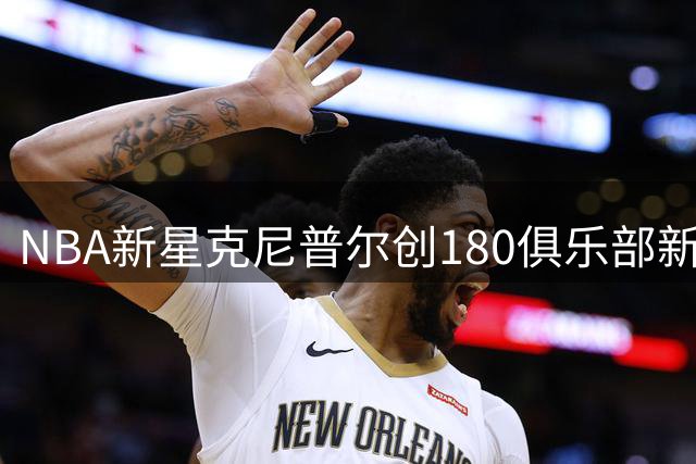 NBA新星克尼普尔创180俱乐部新纪录 单赛季23场高效表现登顶
